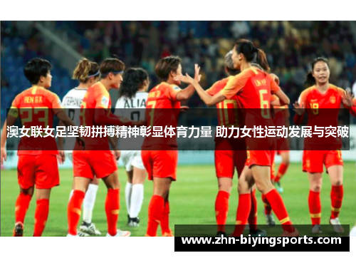 澳女联女足坚韧拼搏精神彰显体育力量 助力女性运动发展与突破