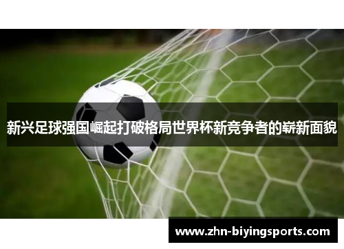 新兴足球强国崛起打破格局世界杯新竞争者的崭新面貌