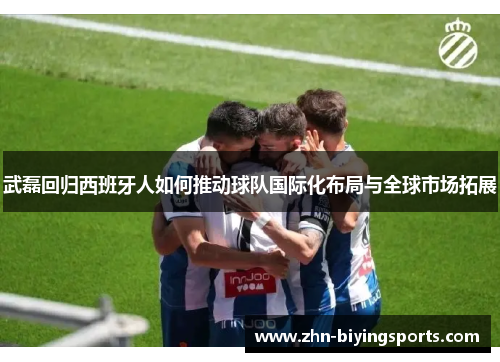 武磊回归西班牙人如何推动球队国际化布局与全球市场拓展