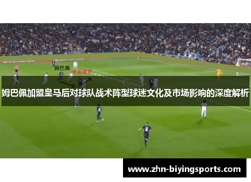 姆巴佩加盟皇马后对球队战术阵型球迷文化及市场影响的深度解析