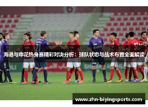 海港与申花热身赛精彩对决分析：球队状态与战术布置全面解读