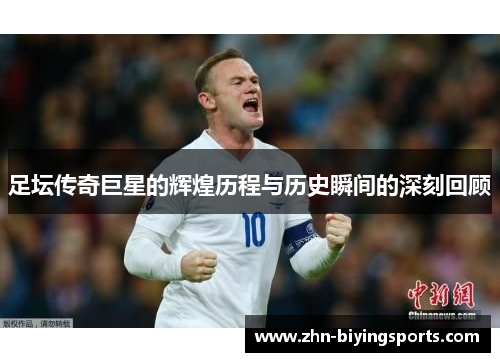 足坛传奇巨星的辉煌历程与历史瞬间的深刻回顾
