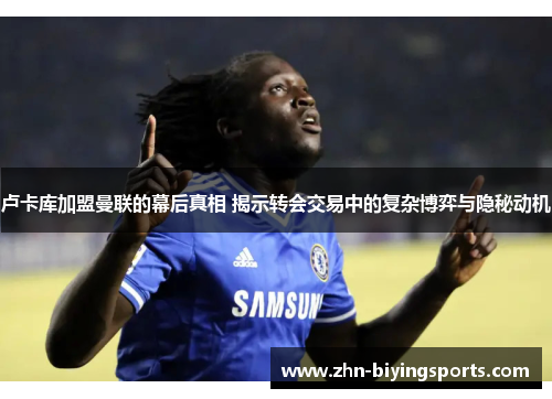 卢卡库加盟曼联的幕后真相 揭示转会交易中的复杂博弈与隐秘动机