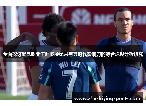全面探讨武磊职业生涯多项纪录与其时代影响力的综合深度分析研究
